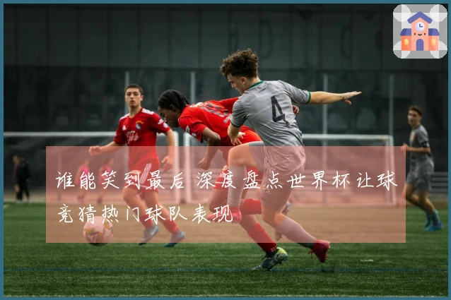 谁能笑到最后 深度盘点世界杯让球竞猜热门球队表现