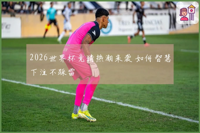 2026世界杯竞猜热潮来袭 如何智慧下注不踩雷