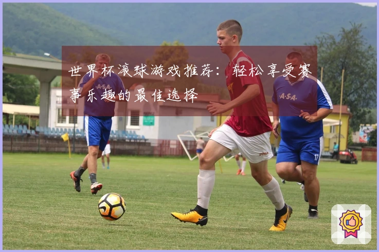 世界杯滚球游戏推荐：轻松享受赛事乐趣的最佳选择